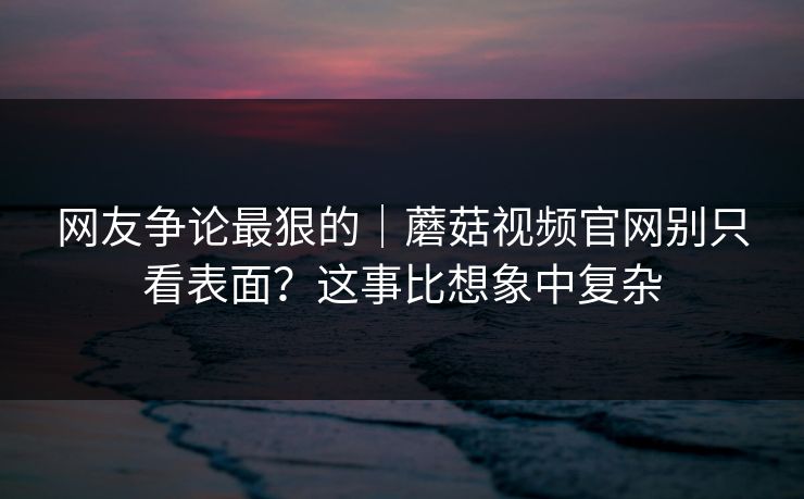 网友争论最狠的｜蘑菇视频官网别只看表面？这事比想象中复杂