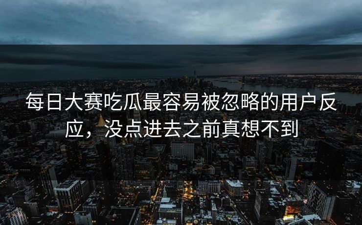 每日大赛吃瓜最容易被忽略的用户反应，没点进去之前真想不到