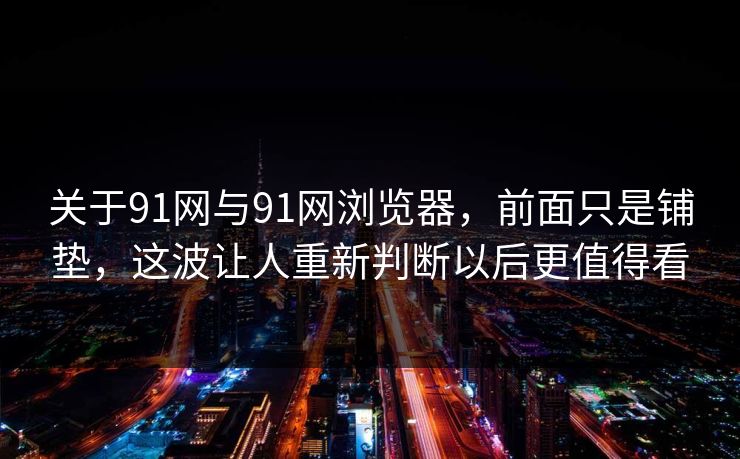 关于91网与91网浏览器，前面只是铺垫，这波让人重新判断以后更值得看