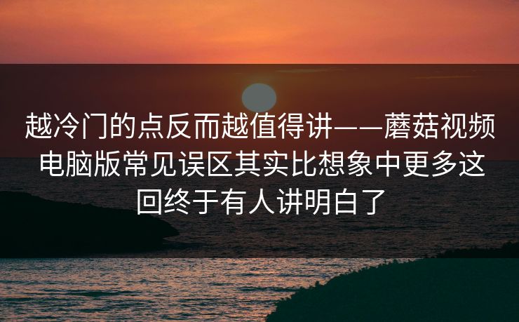 越冷门的点反而越值得讲——蘑菇视频电脑版常见误区其实比想象中更多这回终于有人讲明白了