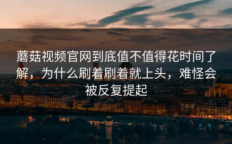 蘑菇视频官网到底值不值得花时间了解，为什么刷着刷着就上头，难怪会被反复提起