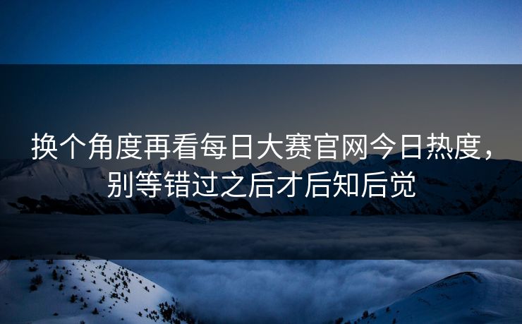 换个角度再看每日大赛官网今日热度，别等错过之后才后知后觉