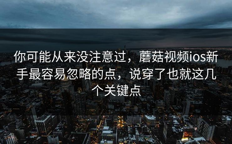 你可能从来没注意过，蘑菇视频ios新手最容易忽略的点，说穿了也就这几个关键点