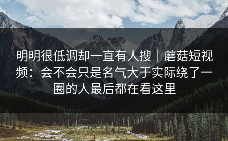 明明很低调却一直有人搜｜蘑菇短视频：会不会只是名气大于实际绕了一圈的人最后都在看这里