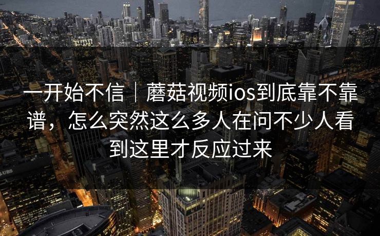 一开始不信｜蘑菇视频ios到底靠不靠谱，怎么突然这么多人在问不少人看到这里才反应过来